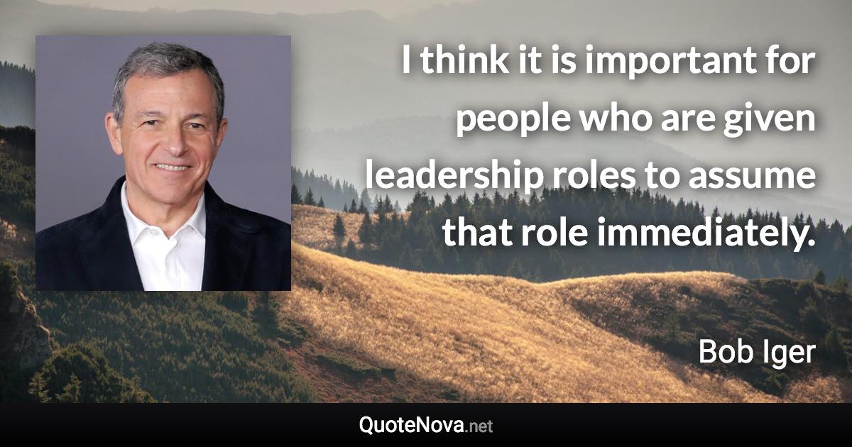 I think it is important for people who are given leadership roles to assume that role immediately. - Bob Iger quote