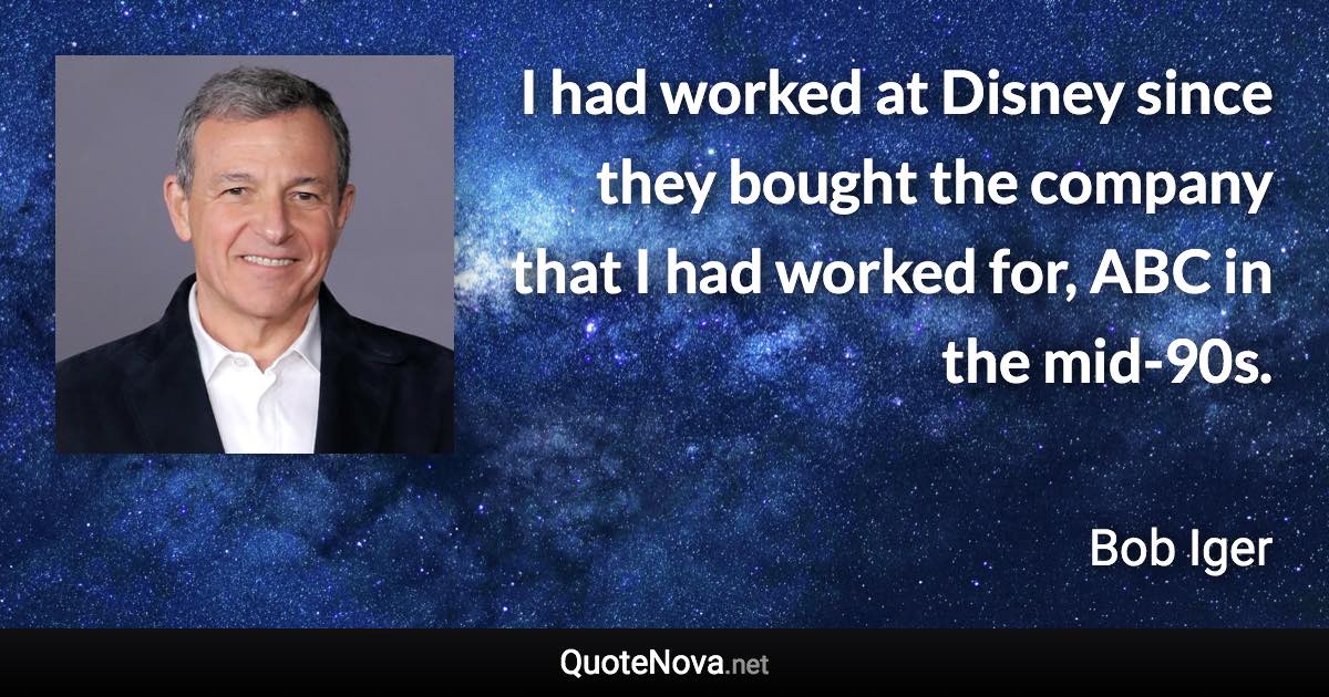 I had worked at Disney since they bought the company that I had worked for, ABC in the mid-90s. - Bob Iger quote