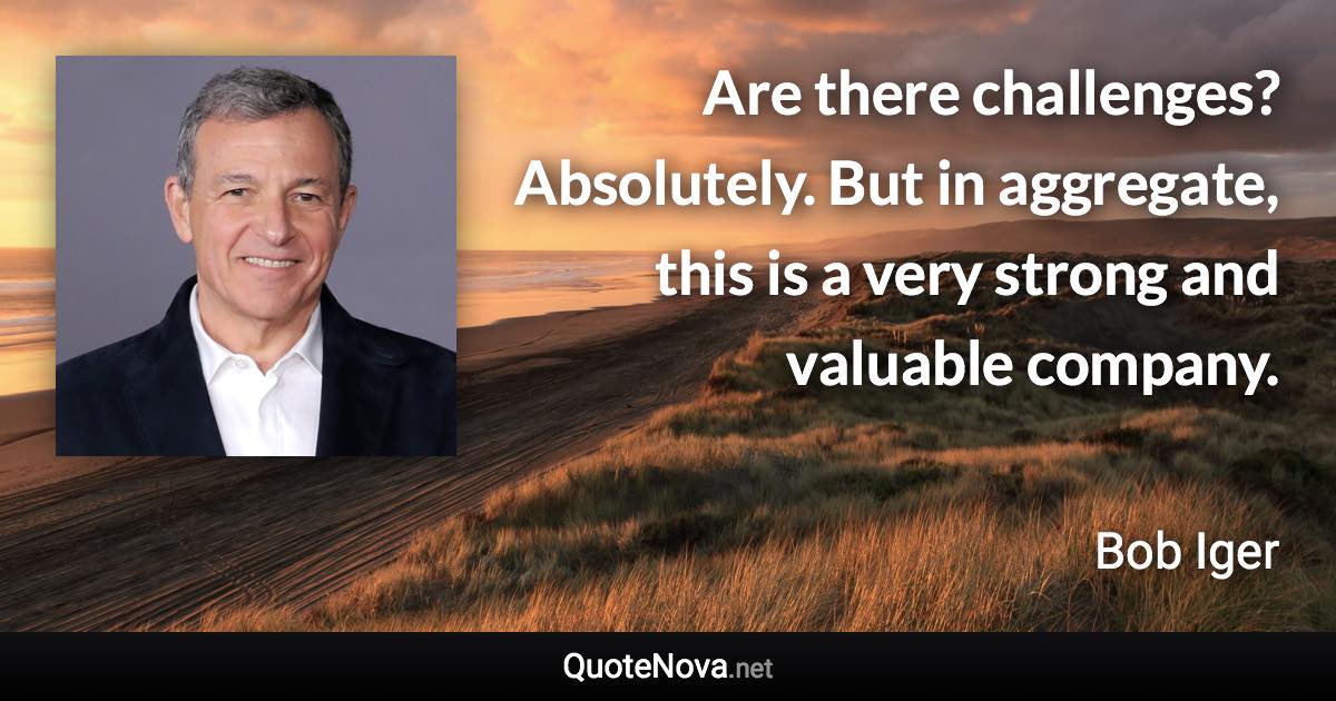 Are there challenges? Absolutely. But in aggregate, this is a very strong and valuable company. - Bob Iger quote