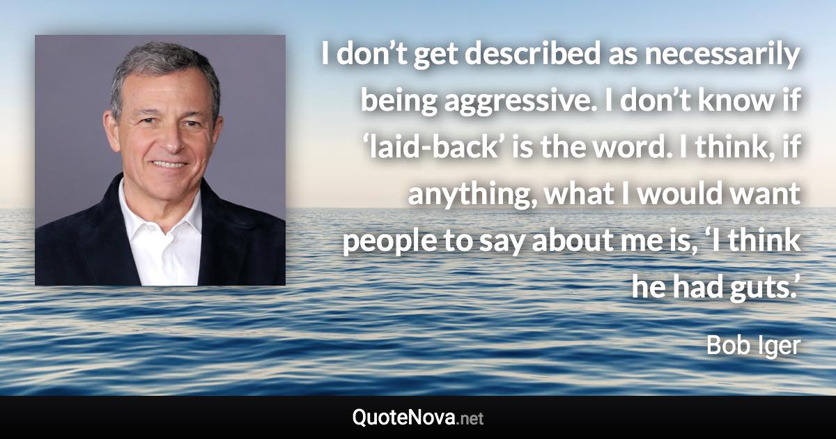 I don’t get described as necessarily being aggressive. I don’t know if ‘laid-back’ is the word. I think, if anything, what I would want people to say about me is, ‘I think he had guts.’ - Bob Iger quote