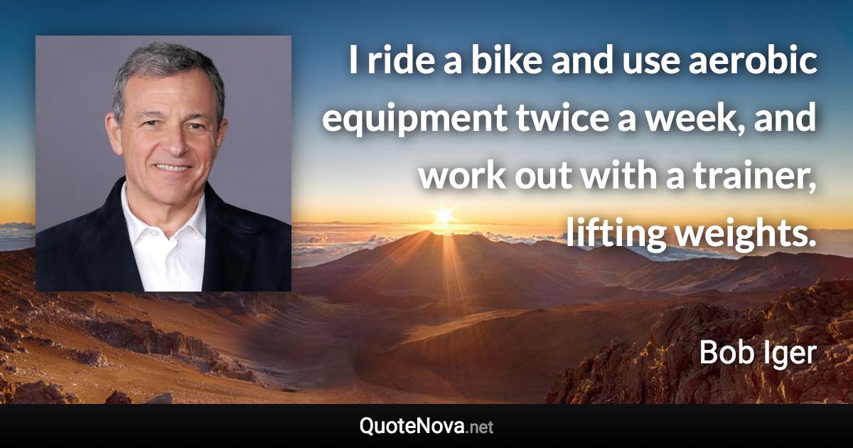 I ride a bike and use aerobic equipment twice a week, and work out with a trainer, lifting weights. - Bob Iger quote