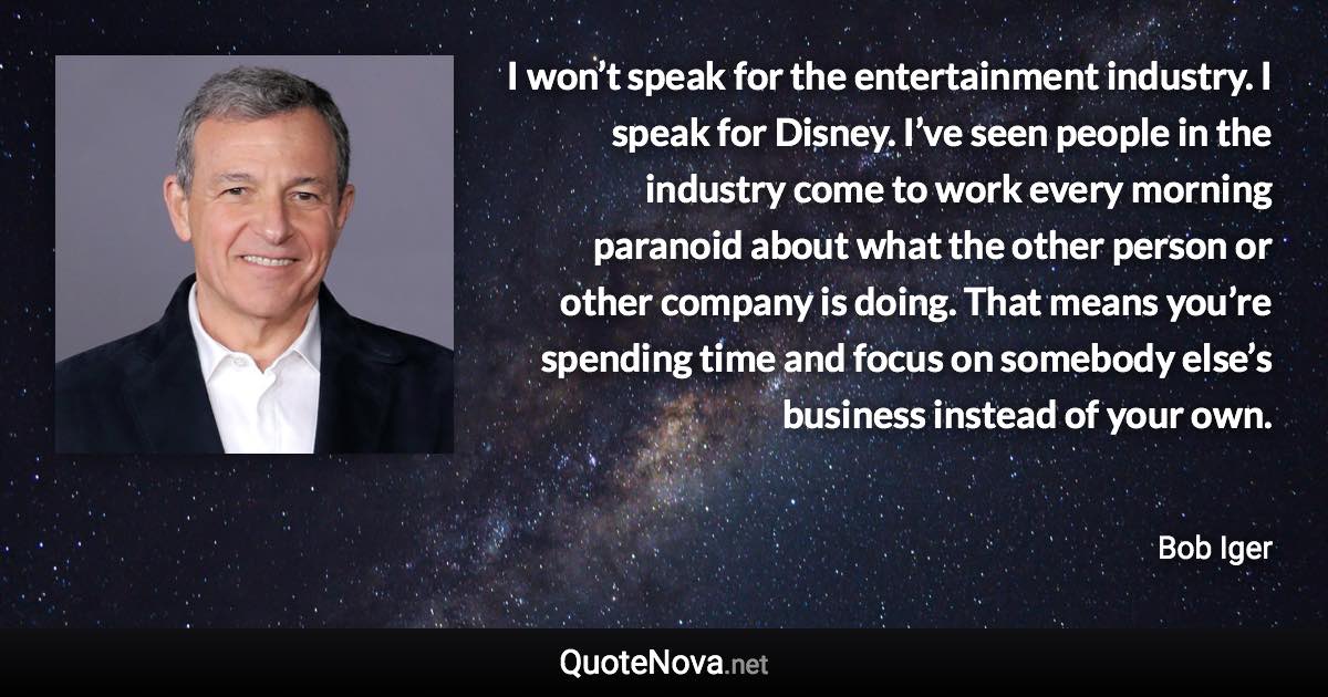 I won’t speak for the entertainment industry. I speak for Disney. I’ve seen people in the industry come to work every morning paranoid about what the other person or other company is doing. That means you’re spending time and focus on somebody else’s business instead of your own. - Bob Iger quote