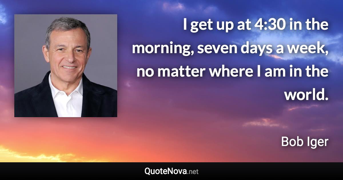 I get up at 4:30 in the morning, seven days a week, no matter where I am in the world. - Bob Iger quote