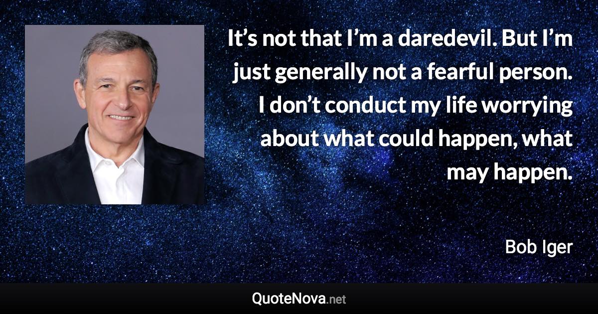 It’s not that I’m a daredevil. But I’m just generally not a fearful person. I don’t conduct my life worrying about what could happen, what may happen. - Bob Iger quote