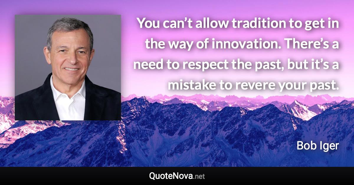 You can’t allow tradition to get in the way of innovation. There’s a need to respect the past, but it’s a mistake to revere your past. - Bob Iger quote