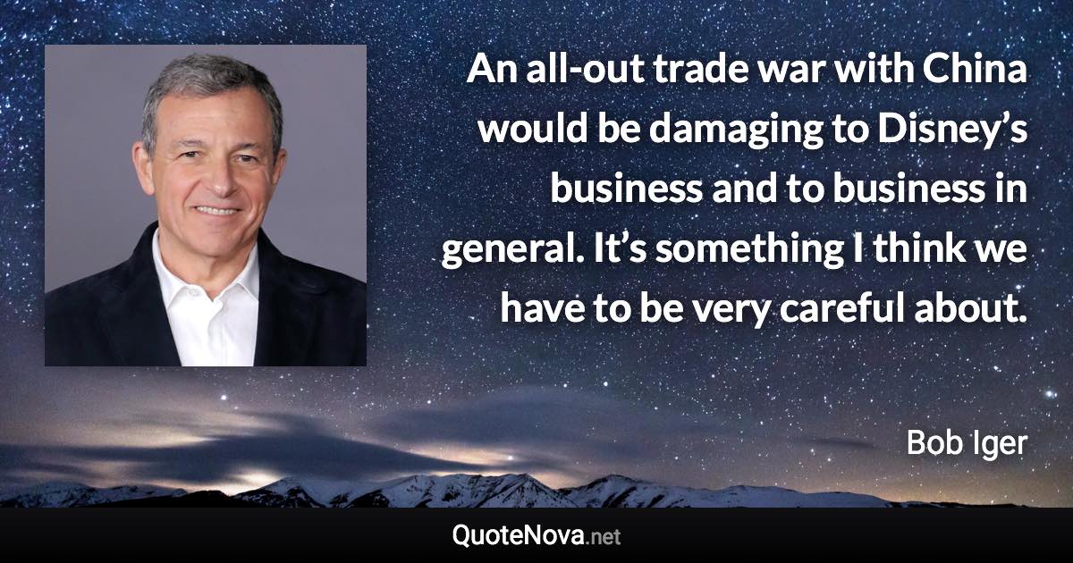An all-out trade war with China would be damaging to Disney’s business and to business in general. It’s something I think we have to be very careful about. - Bob Iger quote
