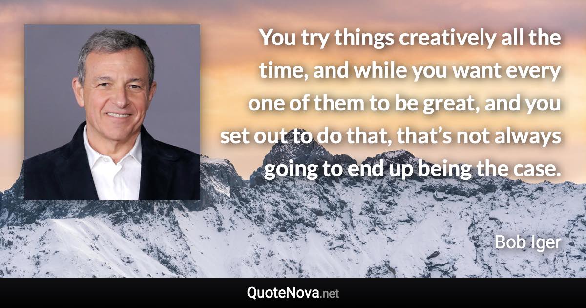 You try things creatively all the time, and while you want every one of them to be great, and you set out to do that, that’s not always going to end up being the case. - Bob Iger quote
