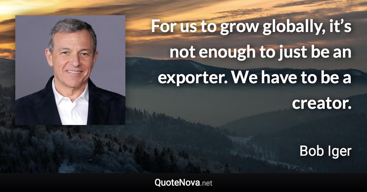 For us to grow globally, it’s not enough to just be an exporter. We have to be a creator. - Bob Iger quote