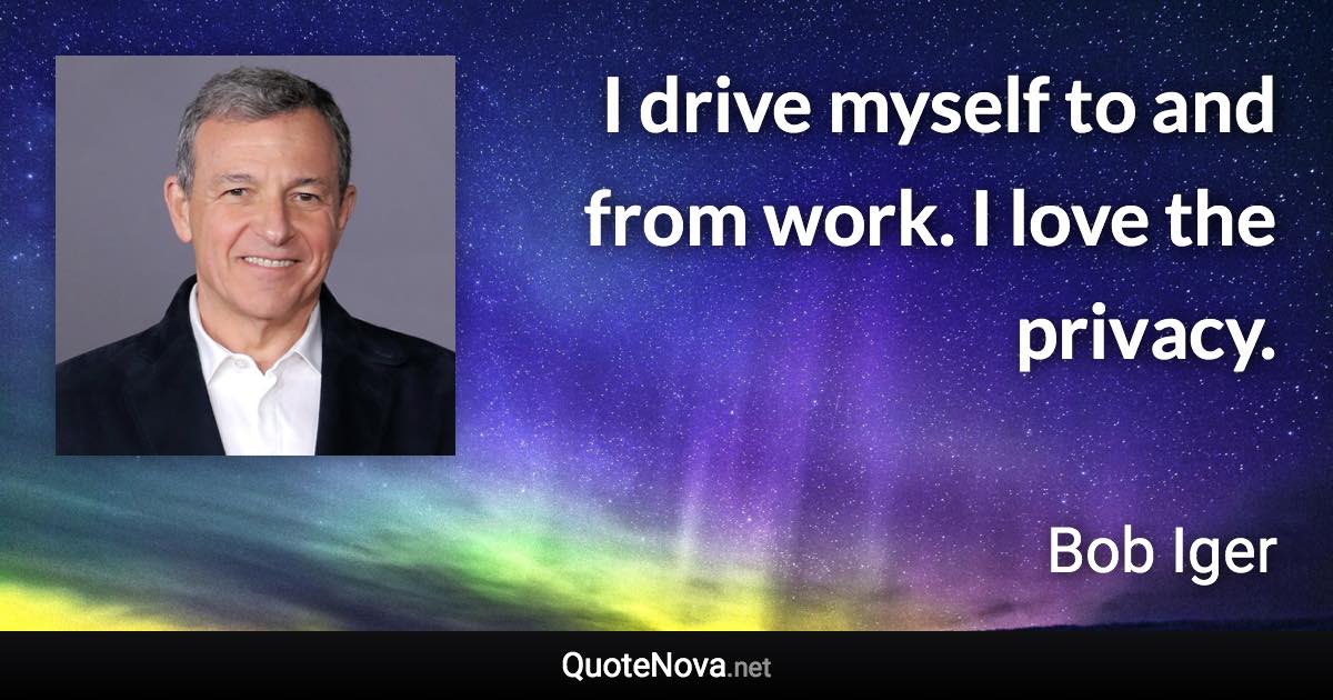 I drive myself to and from work. I love the privacy. - Bob Iger quote