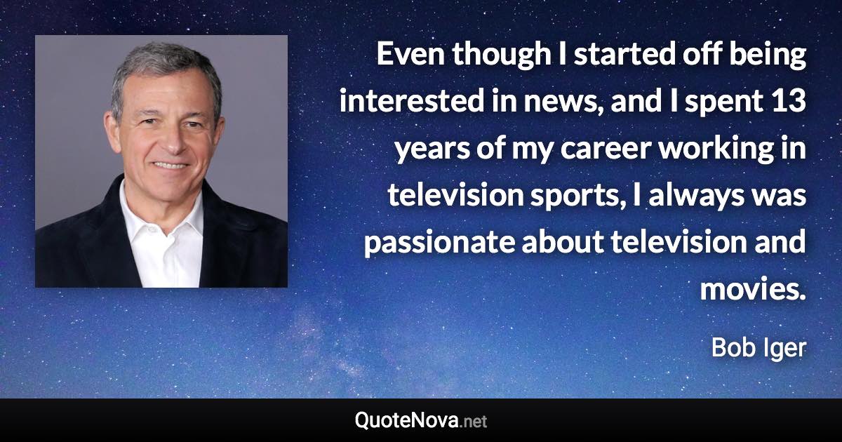 Even though I started off being interested in news, and I spent 13 years of my career working in television sports, I always was passionate about television and movies. - Bob Iger quote