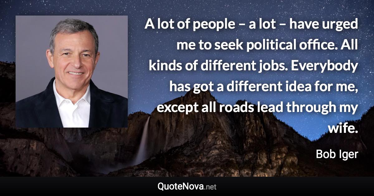 A lot of people – a lot – have urged me to seek political office. All kinds of different jobs. Everybody has got a different idea for me, except all roads lead through my wife. - Bob Iger quote