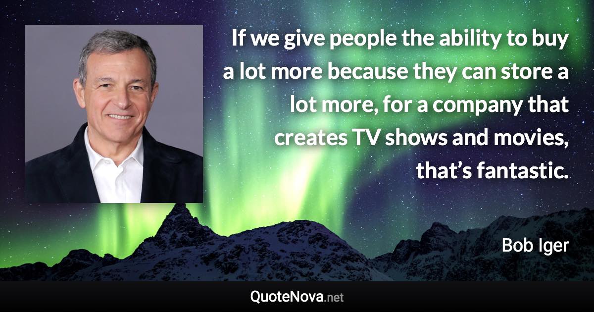 If we give people the ability to buy a lot more because they can store a lot more, for a company that creates TV shows and movies, that’s fantastic. - Bob Iger quote