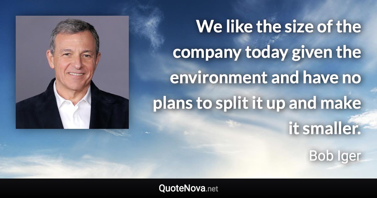 We like the size of the company today given the environment and have no plans to split it up and make it smaller. - Bob Iger quote