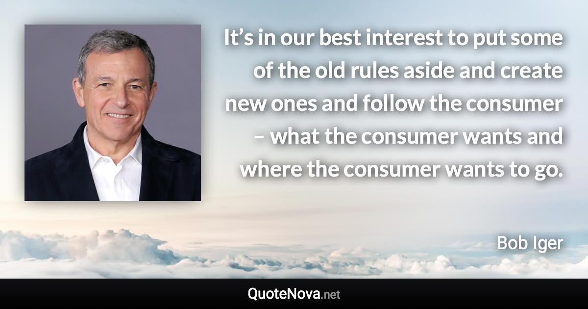 It’s in our best interest to put some of the old rules aside and create new ones and follow the consumer – what the consumer wants and where the consumer wants to go. - Bob Iger quote