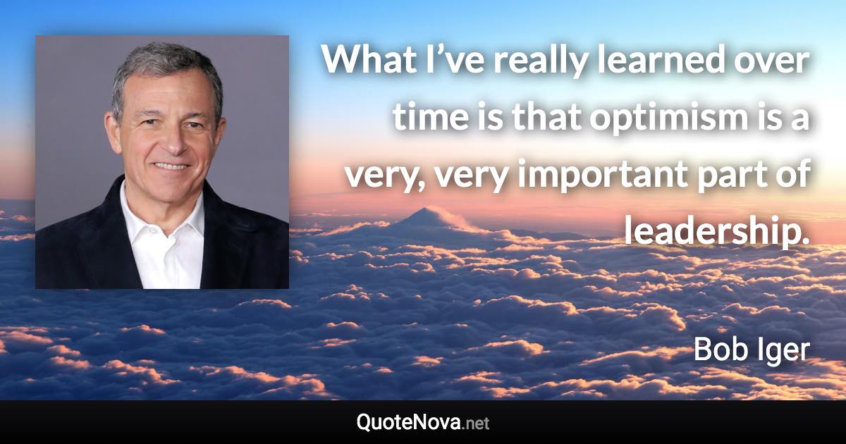 What I’ve really learned over time is that optimism is a very, very important part of leadership. - Bob Iger quote