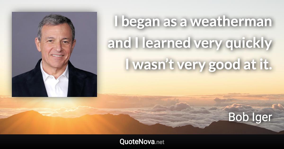 I began as a weatherman and I learned very quickly I wasn’t very good at it. - Bob Iger quote