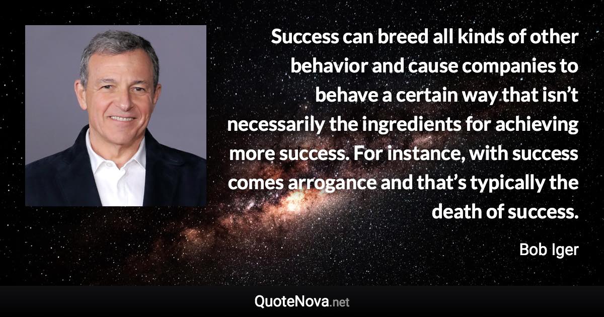 Success can breed all kinds of other behavior and cause companies to behave a certain way that isn’t necessarily the ingredients for achieving more success. For instance, with success comes arrogance and that’s typically the death of success. - Bob Iger quote