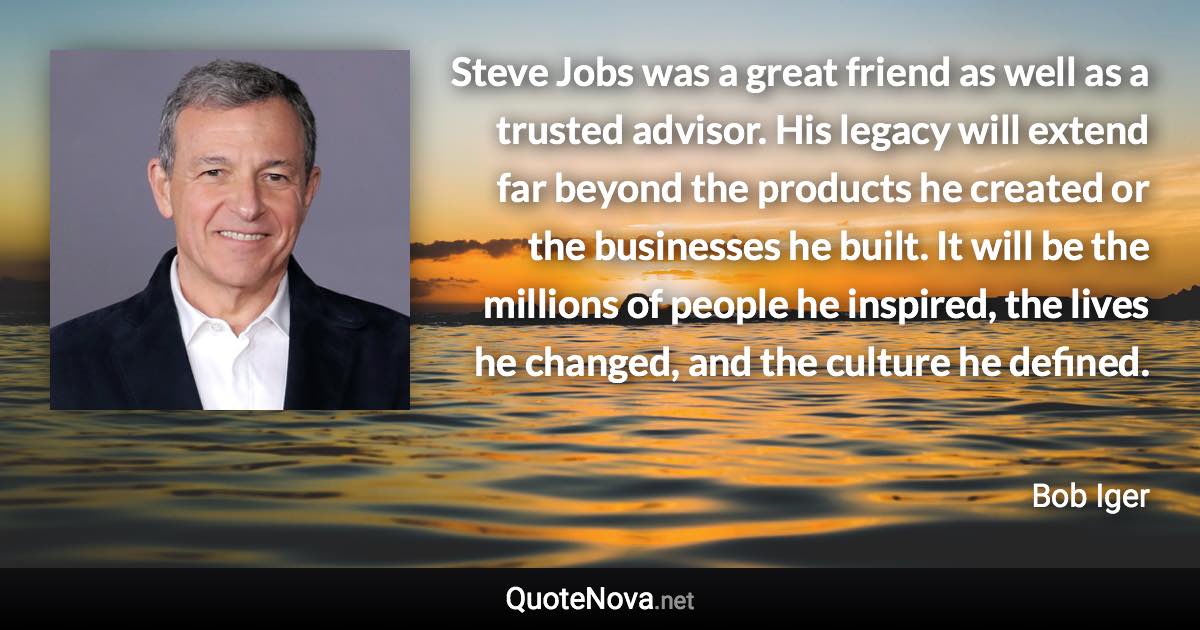 Steve Jobs was a great friend as well as a trusted advisor. His legacy will extend far beyond the products he created or the businesses he built. It will be the millions of people he inspired, the lives he changed, and the culture he defined. - Bob Iger quote