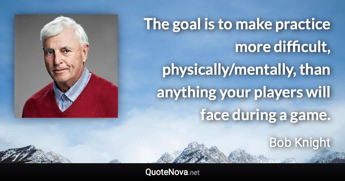 The goal is to make practice more difficult, physically/mentally, than anything your players will face during a game. - Bob Knight quote