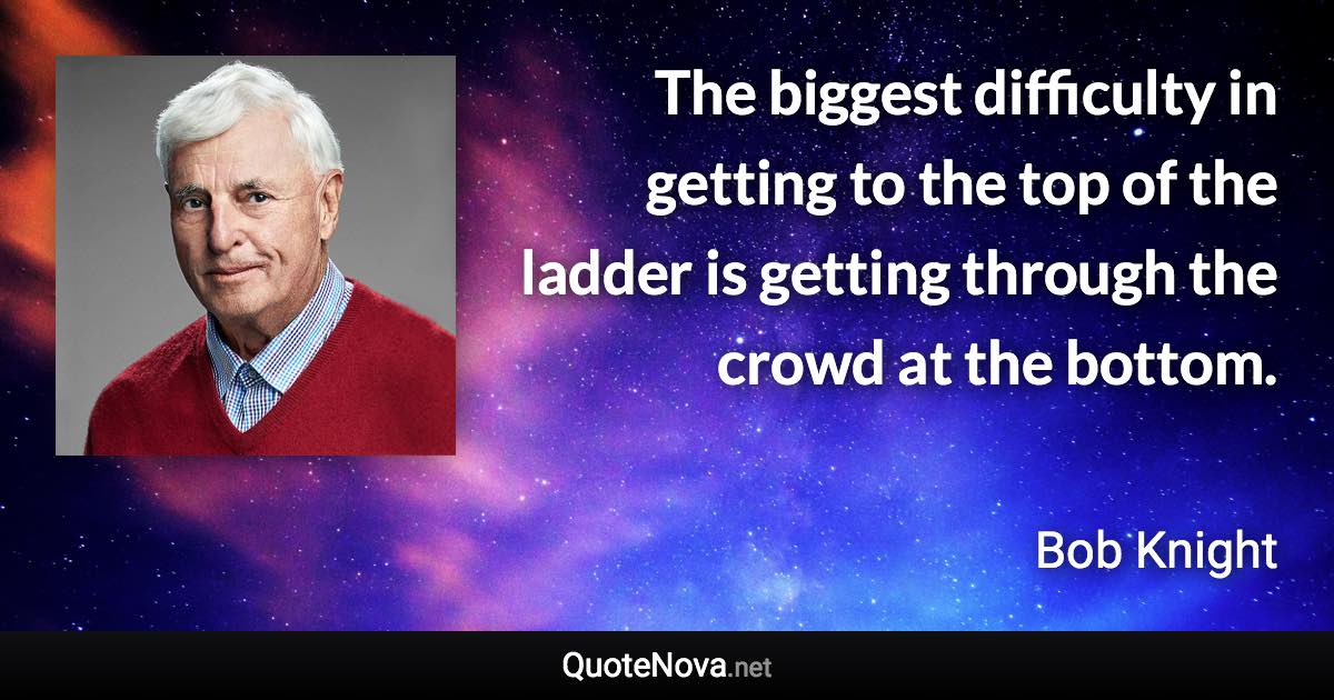 The biggest difficulty in getting to the top of the ladder is getting through the crowd at the bottom. - Bob Knight quote