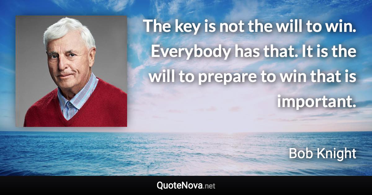 The key is not the will to win. Everybody has that. It is the will to prepare to win that is important. - Bob Knight quote