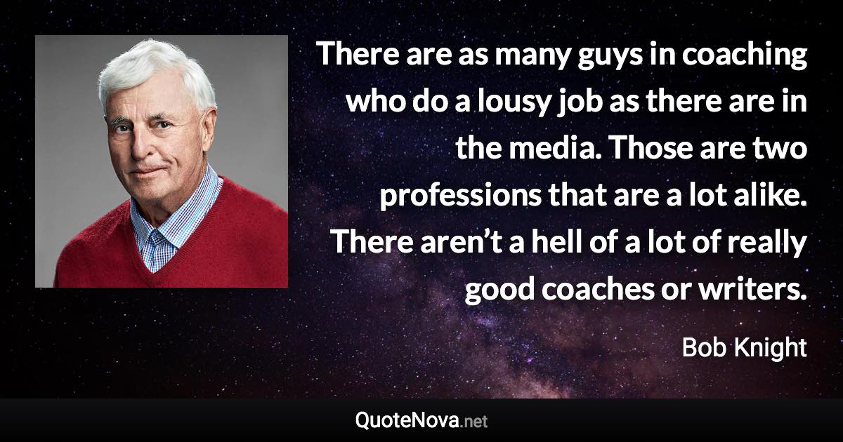 There are as many guys in coaching who do a lousy job as there are in the media. Those are two professions that are a lot alike. There aren’t a hell of a lot of really good coaches or writers. - Bob Knight quote