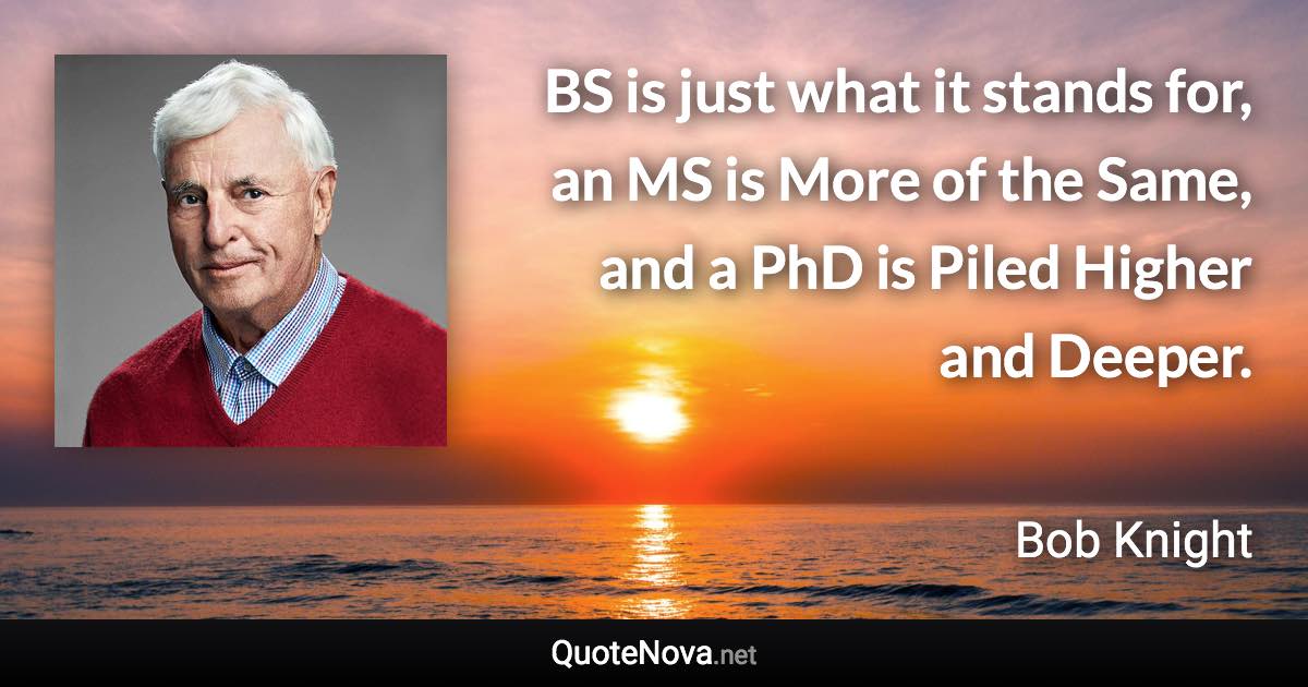 BS is just what it stands for, an MS is More of the Same, and a PhD is Piled Higher and Deeper. - Bob Knight quote