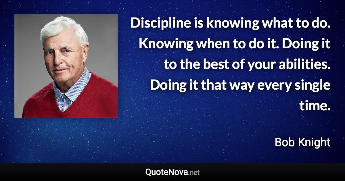 Discipline is knowing what to do. Knowing when to do it. Doing it to the best of your abilities. Doing it that way every single time. - Bob Knight quote