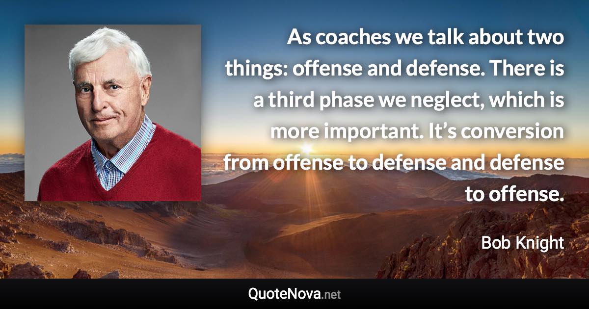 As coaches we talk about two things: offense and defense. There is a third phase we neglect, which is more important. It’s conversion from offense to defense and defense to offense. - Bob Knight quote