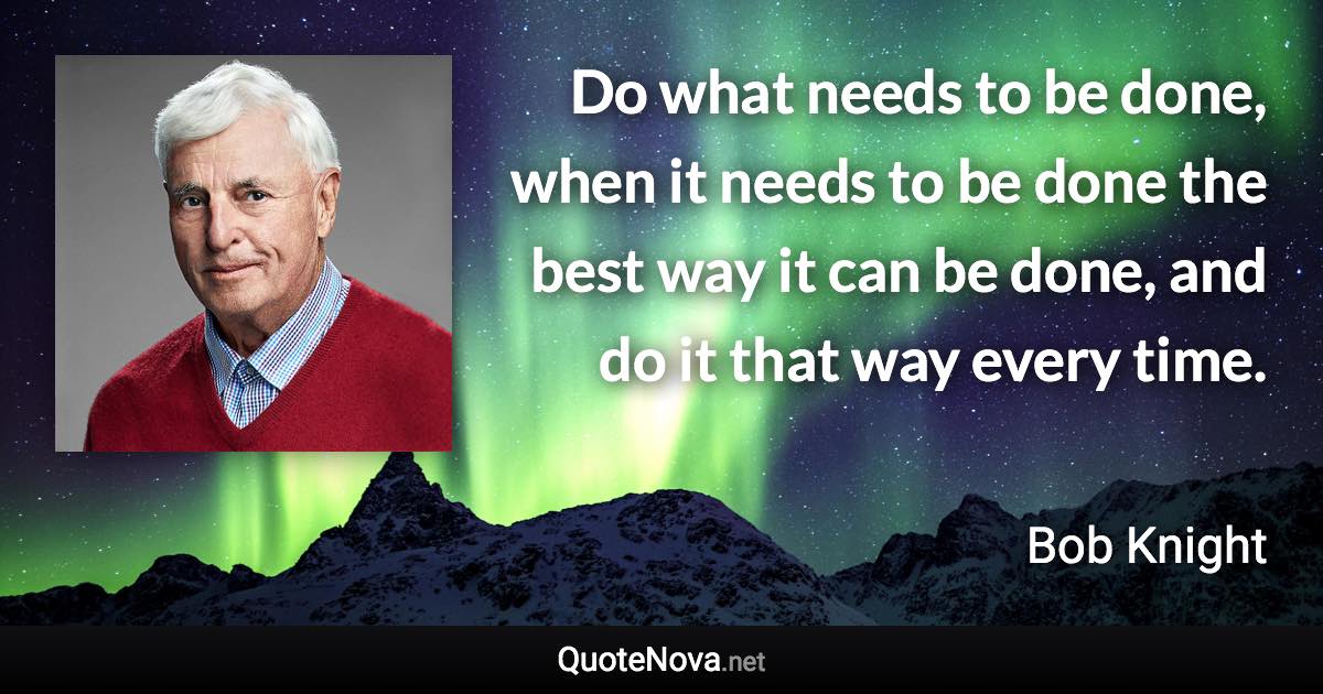 Do what needs to be done, when it needs to be done the best way it can be done, and do it that way every time. - Bob Knight quote