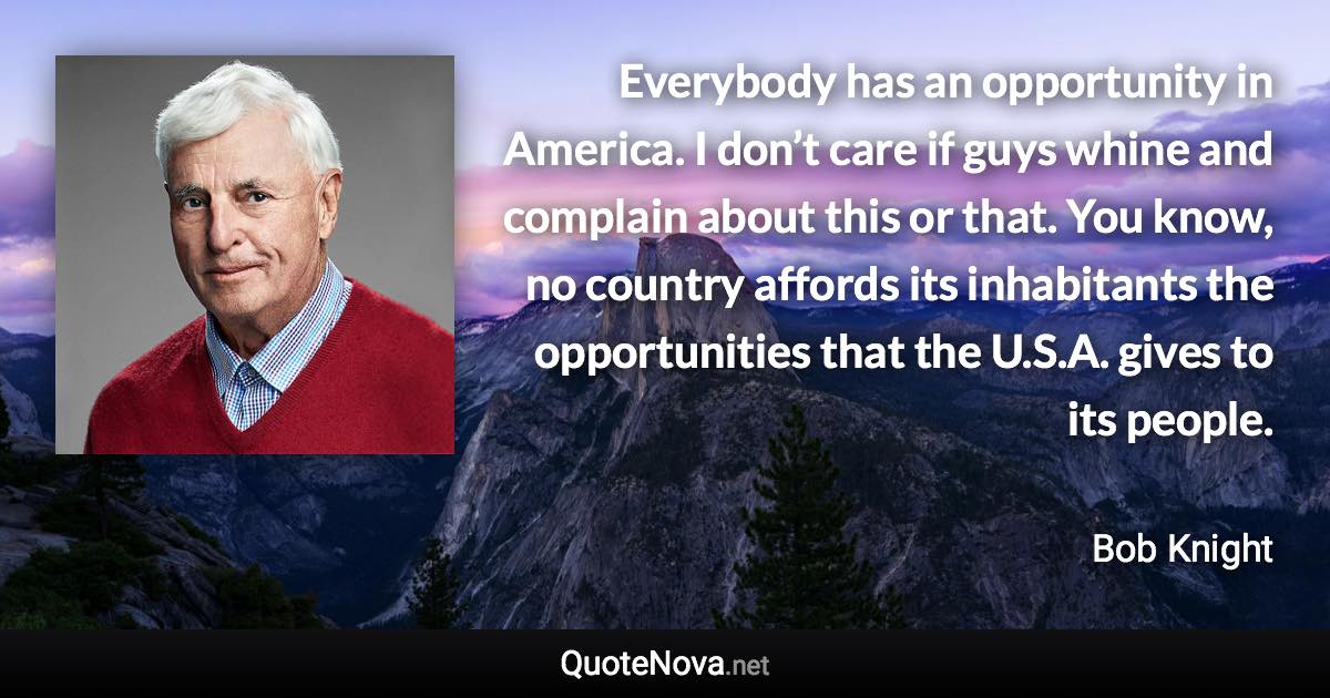 Everybody has an opportunity in America. I don’t care if guys whine and complain about this or that. You know, no country affords its inhabitants the opportunities that the U.S.A. gives to its people. - Bob Knight quote