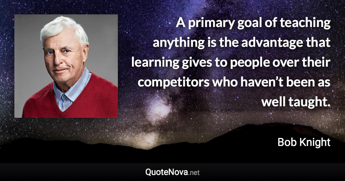 A primary goal of teaching anything is the advantage that learning gives to people over their competitors who haven’t been as well taught. - Bob Knight quote