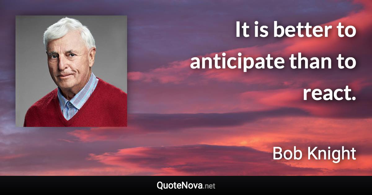 It is better to anticipate than to react. - Bob Knight quote
