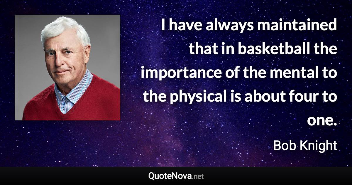 I have always maintained that in basketball the importance of the mental to the physical is about four to one. - Bob Knight quote