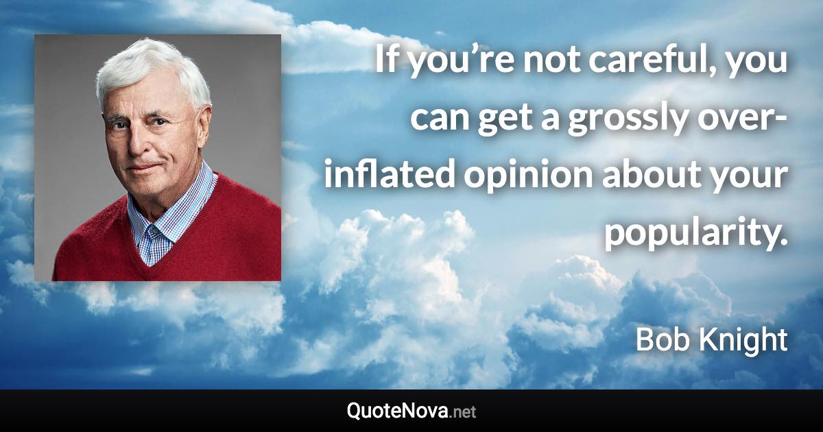 If you’re not careful, you can get a grossly over-inflated opinion about your popularity. - Bob Knight quote