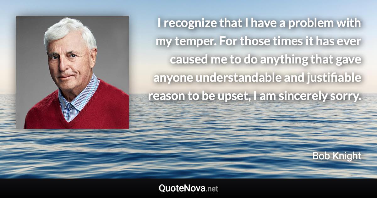 I recognize that I have a problem with my temper. For those times it has ever caused me to do anything that gave anyone understandable and justifiable reason to be upset, I am sincerely sorry. - Bob Knight quote