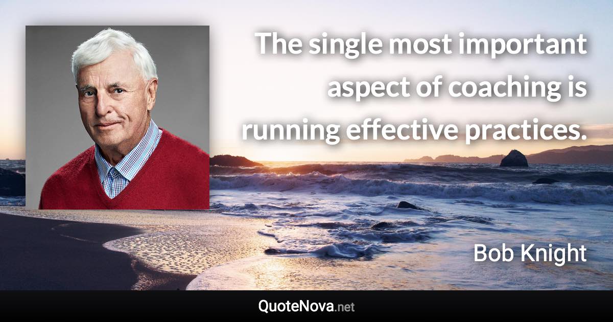 The single most important aspect of coaching is running effective practices. - Bob Knight quote