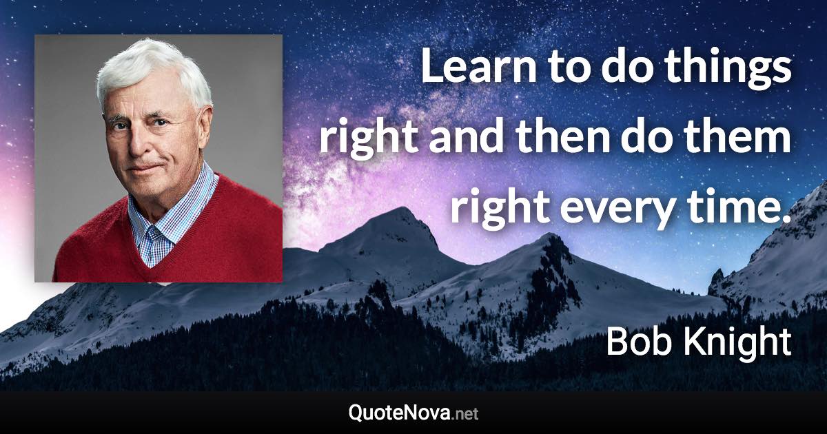 Learn to do things right and then do them right every time. - Bob Knight quote