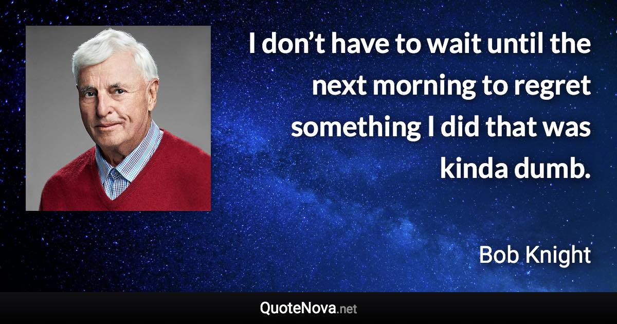I don’t have to wait until the next morning to regret something I did that was kinda dumb. - Bob Knight quote