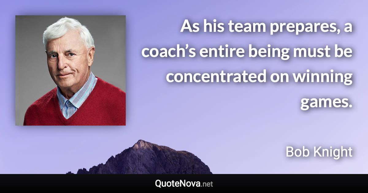 As his team prepares, a coach’s entire being must be concentrated on winning games. - Bob Knight quote