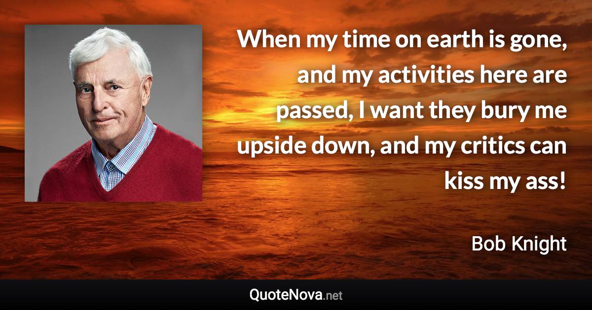 When my time on earth is gone, and my activities here are passed, I want they bury me upside down, and my critics can kiss my ass! - Bob Knight quote
