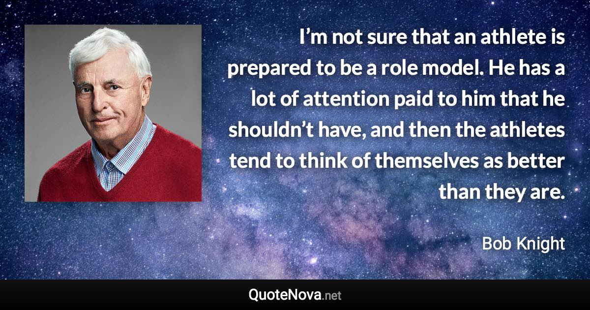 I’m not sure that an athlete is prepared to be a role model. He has a lot of attention paid to him that he shouldn’t have, and then the athletes tend to think of themselves as better than they are. - Bob Knight quote