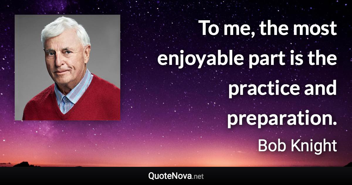 To me, the most enjoyable part is the practice and preparation. - Bob Knight quote