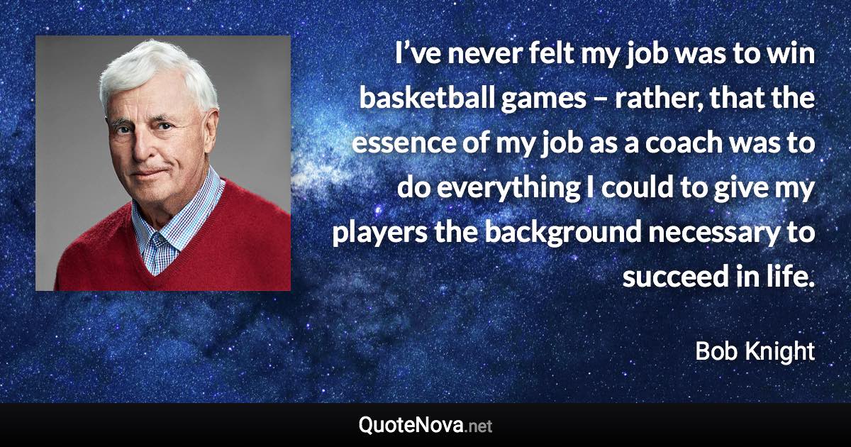 I’ve never felt my job was to win basketball games – rather, that the essence of my job as a coach was to do everything I could to give my players the background necessary to succeed in life. - Bob Knight quote