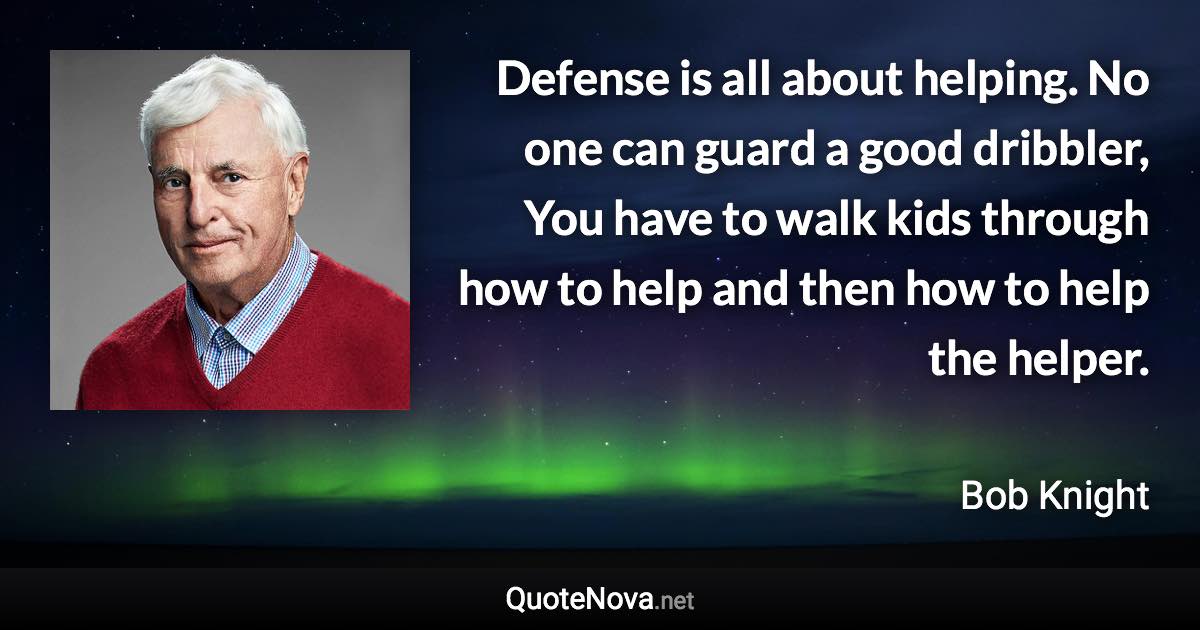 Defense is all about helping. No one can guard a good dribbler, You have to walk kids through how to help and then how to help the helper. - Bob Knight quote