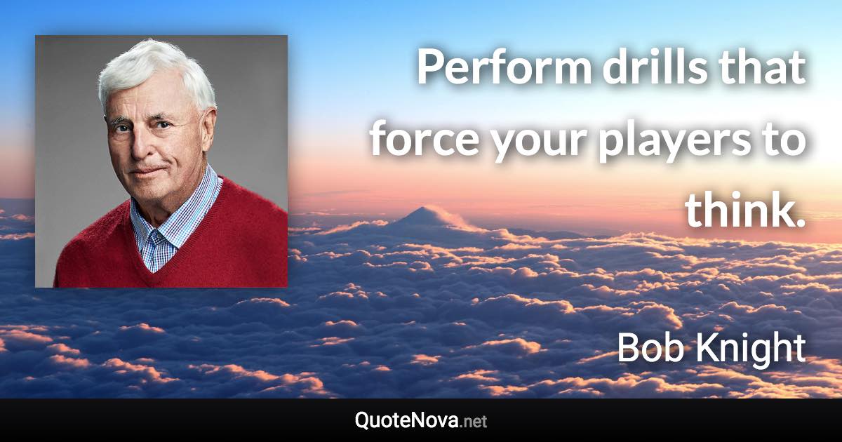 Perform drills that force your players to think. - Bob Knight quote