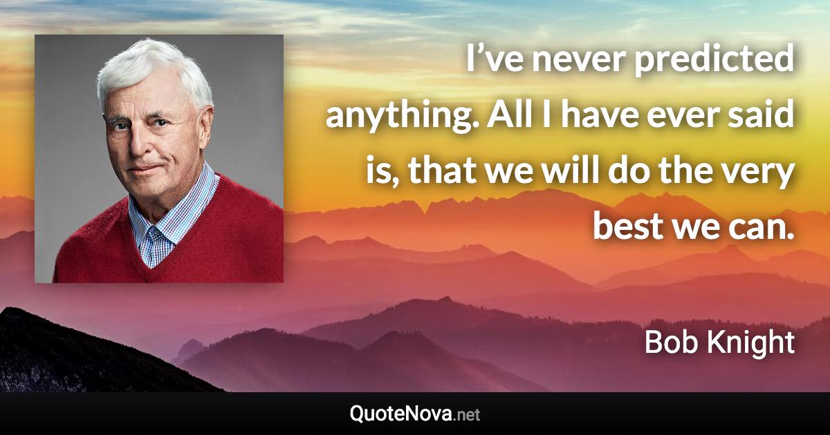 I’ve never predicted anything. All I have ever said is, that we will do the very best we can. - Bob Knight quote