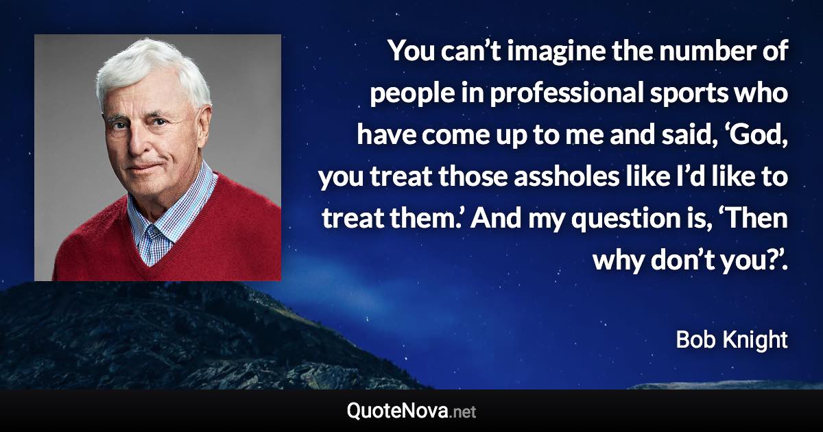 You can’t imagine the number of people in professional sports who have come up to me and said, ‘God, you treat those assholes like I’d like to treat them.’ And my question is, ‘Then why don’t you?’. - Bob Knight quote