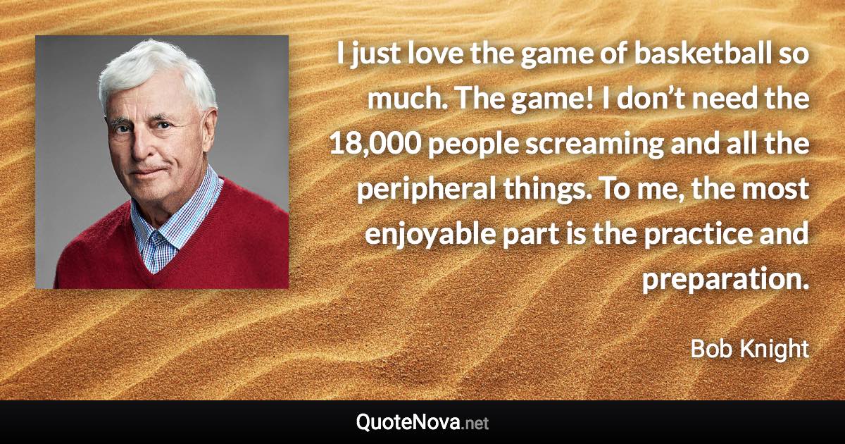 I just love the game of basketball so much. The game! I don’t need the 18,000 people screaming and all the peripheral things. To me, the most enjoyable part is the practice and preparation. - Bob Knight quote