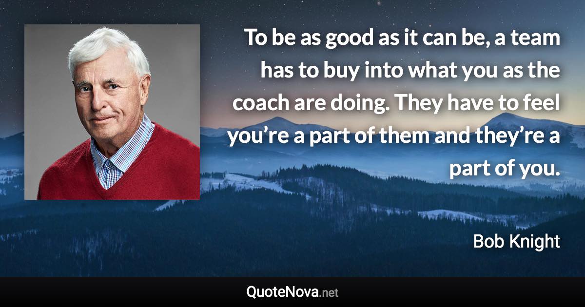 To be as good as it can be, a team has to buy into what you as the coach are doing. They have to feel you’re a part of them and they’re a part of you. - Bob Knight quote